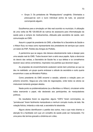 73


             •   Grupo 3: Os portadores de “filhadaputismo” congênito. Orientados a
                 preocupar-se com o lucro individual acima de tudo, se possível
                 corrompendo alguém.


       Escolhemos para a simulação um fato real ocorrido no município. A utilização
de uma verba de R$ 120.000,00 da rubrica de assessoria para informatização da
saúde para a compra de medicamentos, efetuada pela secretária de saúde, sem
comunicação ao CMS.

       Assumi o papel de presidente do CMS, a Benildes foi a Secretária de Saúde e
o Nílson ficou na mesa como representante dos prestadores de serviços que usava
um boton do PAP, Partido dos Amigos do Prefeito.

       A pantomima que se seguiu não deixava absolutamente nada a desejar para
uma sessão real do CMS. Todos levaram bem a sério seus papéis. Após a denúncia
do desvio das verbas, a Secretária de Saúde fez a sua defesa e os conselheiros
teceram seus vários comentários, inspirados nos padrões que deveriam seguir.

       As propostas de encaminhamento acabaram sendo bem próximas ao que se
deu na realidade: um grupo queria endossar a atitude da secretária e outro queria
encaminhar o caso ao Ministério Público.

       Como presidente do CMS encerrei a sessão, adiando a votação para um
próximo encontro. Seguiu-se uma roda de negociações, onde todos os atores se
misturaram tentando granjear aliados.

       Neste ponto os problematizadores (eu a Benildes e o Nílson), circularam entre
todos exercendo o papel, não declarado aos participantes, de manipuladores
políticos.

       Os resultados foram os seguintes: alguns “CDFs” foram corrompidos, os
“porraloucas” foram facilmente manipuláveis e nenhum corrupto mudou de lado. Na
votação fictícia, imitando a vida real, a secretária foi absolvida.

       Alguns atores identificaram o padrão dos outros, mas o que mais chamou a
atenção foi a facilidade com que um conselho de saúde pode ser manipulado. Foi
uma pena não termos gravado a dinâmica em vídeo.
 