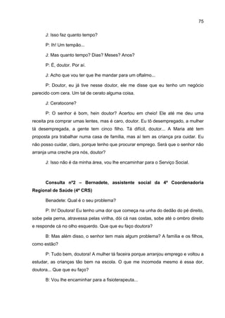 75

      J: Isso faz quanto tempo?

      P: Ih! Um tempão...

      J: Mas quanto tempo? Dias? Meses? Anos?

      P: É, doutor. Por aí.

      J: Acho que vou ter que lhe mandar para um oftalmo...

      P: Doutor, eu já tive nesse doutor, ele me disse que eu tenho um negócio
parecido com cera. Um tal de cerato alguma coisa.

      J: Ceratocone?

      P: O senhor é bom, hein doutor? Acertou em cheio! Ele até me deu uma
receita pra comprar umas lentes, mas é caro, doutor. Eu tô desempregado, a mulher
tá desempregada, a gente tem cinco filho. Tá difícil, doutor... A Maria até tem
proposta pra trabalhar numa casa de família, mas aí tem as criança pra cuidar. Eu
não posso cuidar, claro, porque tenho que procurar emprego. Será que o senhor não
arranja uma creche pra nós, doutor?

      J: Isso não é da minha área, vou lhe encaminhar para o Serviço Social.



      Consulta nº2 – Bernadete, assistente social da 4ª Coordenadoria
Regional de Saúde (4ª CRS)

      Benadete: Qual é o seu problema?

      P: Ih! Doutora! Eu tenho uma dor que começa na unha do dedão do pé direito,
sobe pela perna, atravessa pelas virilha, dói cá nas costas, sobe até o ombro direito
e responde cá no olho esquerdo. Que que eu faço doutora?

      B: Mas além disso, o senhor tem mais algum problema? A família e os filhos,
como estão?

      P: Tudo bem, doutora! A mulher tá faceira porque arranjou emprego e voltou a
estudar, as crianças tão bem na escola. O que me incomoda mesmo é essa dor,
doutora... Que que eu faço?

      B: Vou lhe encaminhar para a fisioterapeuta...
 