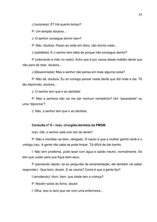 77

      J (surpresa): É? Há quanto tempo?

      P: Um tempão doutora...

      J: O senhor consegue dormir bem?

      P: Não, doutora. Passo as noite em claro, não durmo nada...

      J (satisfeita): E o senhor tem idéia de porque não consegue dormir?

      P (colocando a mão no rosto): Acho que é por causa desse maldito dente que
não para de doer, doutora...

      J (Desanimada): Mas o senhor não pensa em mais alguma coisa?

      P: Não dá, doutora. Eu só consigo pensar neste dente que dói noite e dia. Tô
tão deprimido, doutora...

      J: O senhor tem que ir ao dentista!

      P: Mas a senhora não vai me dar nenhum remedinho? Um “paracetolol” ou
uma “dipiroma”?

      J: Não, o senhor tem que ir ao dentista.



      Consulta nº 6 – Ivan, cirurgião-dentista da PMSM.

      Ivan: Olá, o senhor está com dor de dente?

      P: Não a mordida vai bem, obrigado. O causo é que a mulher ganhô nenê e o
umbigo caiu. A gente não sabe se pode limpar. Tá difícil de dar banho.

      I: Não tem problema, pode lavar com água e sabão neutro, normalmente. Só
tem que cuidar para que fique bem seco.

      P (pensando rápido: se eu perguntar de amamentação, ele também vai saber
responder) : Que bom, doutor. E as vacina? Como é que a gente faz?

      I (enrolando): Hum, bem, que idade tem a criança?

      P: Recém saído do forno, doutor.

      I: Olha, isso tu tens que ver com uma enfermeira...
 