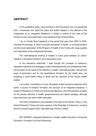 ABSTRACT

       In this qualitative study, using narrative in the first person and in a passionate
form, i enumerate and detail the steps and profits elapsed in the attempt of the
implantation of an Integrated Residence in Health in interior of the state of Rio
Grande do Sul, more specifically in the academical city of Santa Maria.

       I try to include facts happened in the period that goes from 2003 to 2005,
including the passage of three municipal secretaries' of health, a municipal election
and the local implantation of the Program of Health of the Family with wage equality
and valorization of the professional formation.

       The methodological drawing is located in some point between an action-
research, a participant research and a descriptive study.

       In the theoretical referential, I walk through the concepts of residence,
integrated residence and pedagogic model; transdisciplinarity and professional limits;
reformulation of the model of the attention in health; interinstitucionality, nets and the
need of association and for the quadrilateral formation for the health area, not
forgetting a small health history in Brazil and the structure of the Unique Health
System.

       I turn public, completely or in part, all projects written during the elapsing of the
works: a course of mentors' formation, the structure of an integrated residence, a
project of Residence in Family and Community Medicine, and informatization projects
for the primary attention in health, geoprocessment and digital radiology, although
these last three may seem a little dislocated.

       The final considerations are presented at the light of the Games Theory, of the
Social Production Theory and some aspects of the Postulate of Coherence, counting
with the unusual support of Mr. Hide (alter-ego of the Dr. Jekyll).



       KEY WORDS: Integrated Residence in Health, Health Education, Permanent
Education, Formation of Human Resources.
 