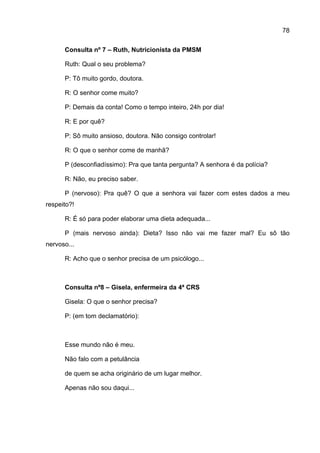 78

      Consulta nº 7 – Ruth, Nutricionista da PMSM

      Ruth: Qual o seu problema?

      P: Tô muito gordo, doutora.

      R: O senhor come muito?

      P: Demais da conta! Como o tempo inteiro, 24h por dia!

      R: E por quê?

      P: Sô muito ansioso, doutora. Não consigo controlar!

      R: O que o senhor come de manhã?

      P (desconfiadíssimo): Pra que tanta pergunta? A senhora é da polícia?

      R: Não, eu preciso saber.

      P (nervoso): Pra quê? O que a senhora vai fazer com estes dados a meu
respeito?!

      R: É só para poder elaborar uma dieta adequada...

      P (mais nervoso ainda): Dieta? Isso não vai me fazer mal? Eu sô tão
nervoso...

      R: Acho que o senhor precisa de um psicólogo...



      Consulta nº8 – Gisela, enfermeira da 4ª CRS

      Gisela: O que o senhor precisa?

      P: (em tom declamatório):



      Esse mundo não é meu.

      Não falo com a petulância

      de quem se acha originário de um lugar melhor.

      Apenas não sou daqui...
 