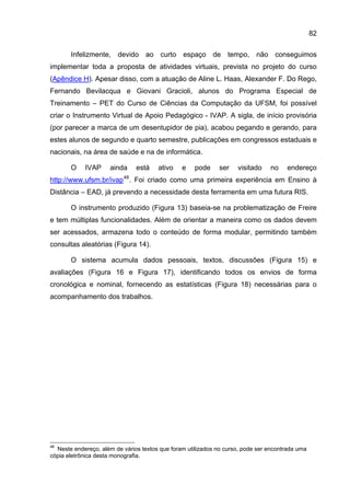 82

       Infelizmente, devido ao curto espaço de tempo, não conseguimos
implementar toda a proposta de atividades virtuais, prevista no projeto do curso
(Apêndice H). Apesar disso, com a atuação de Aline L. Haas, Alexander F. Do Rego,
Fernando Bevilacqua e Giovani Gracioli, alunos do Programa Especial de
Treinamento – PET do Curso de Ciências da Computação da UFSM, foi possível
criar o Instrumento Virtual de Apoio Pedagógico - IVAP. A sigla, de início provisória
(por parecer a marca de um desentupidor de pia), acabou pegando e gerando, para
estes alunos de segundo e quarto semestre, publicações em congressos estaduais e
nacionais, na área de saúde e na de informática.

       O    IVAP     ainda     está    ativo    e    pode    ser    visitado    no    endereço
                          48
http://www.ufsm.br/ivap . Foi criado como uma primeira experiência em Ensino à
Distância – EAD, já prevendo a necessidade desta ferramenta em uma futura RIS.

       O instrumento produzido (Figura 13) baseia-se na problematização de Freire
e tem múltiplas funcionalidades. Além de orientar a maneira como os dados devem
ser acessados, armazena todo o conteúdo de forma modular, permitindo também
consultas aleatórias (Figura 14).

       O sistema acumula dados pessoais, textos, discussões (Figura 15) e
avaliações (Figura 16 e Figura 17), identificando todos os envios de forma
cronológica e nominal, fornecendo as estatísticas (Figura 18) necessárias para o
acompanhamento dos trabalhos.




48
  Neste endereço, além de vários textos que foram utilizados no curso, pode ser encontrada uma
cópia eletrônica desta monografia.
 