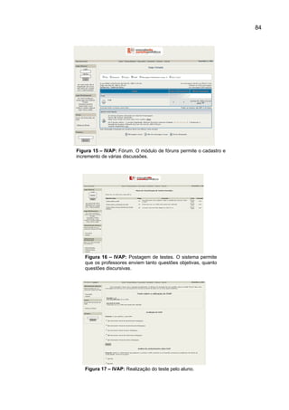 84




Figura 15 – IVAP: Fórum. O módulo de fóruns permite o cadastro e
incremento de várias discussões.




   Figura 16 – IVAP: Postagem de testes. O sistema permite
   que os professores enviem tanto questões objetivas, quanto
   questões discursivas.




   Figura 17 – IVAP: Realização do teste pelo aluno.
 