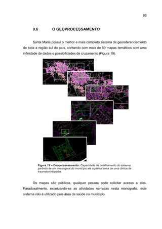 86



      9.6           O GEOPROCESSAMENTO


      Santa Maria possui o melhor e mais completo sistema de georeferenciamento
de toda a região sul do país, contando com mais de 50 mapas temáticos com uma
infinidade de dados e possibilidades de cruzamento (Figura 19).




         Figura 19 – Geoprocessamento: Capacidade de detalhamento do sistema,
         partindo de um mapa geral do município até a planta baixa de uma clínica de
         traumato-ortopedia.



      Os mapas são públicos, qualquer pessoa pode solicitar acesso a eles.
Paradoxalmente, excetuando-se as atividades narradas nesta monografia, este
sistema não é utilizado pela área da saúde no município.
 