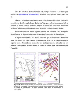 87

      Uma das tentativas de resolver esta subutilização foi incluir o uso de mapas
digitais nas atividades de territorialização propostas no projeto do curso (Apêndice
H)

      Graças a um dos participantes do curso, o engenheiro eletricista e mestrando
em sistemas de informação Cezar Bastianelo Vaz, que realmente deixou de lado a
postura de aluno passivo, pudemos ampliar o escopo do curso com atividades
teóricas e práticas em geoprocessamento, propostas e implementadas por ele.

      Foram utilizados os mapas digitais gerados em ambiente CAD (Computer
Aided Desing) da Secretaria Municipal de Viação e Transportes de Santa Maria.

      A região escolhida foi a 11ª Região Sanitária, que foi setorizada e distribuída
para 15 duplas de participantes, observando-se critérios de heterogeneidade
regional com a finalidade de apresentar aos participantes uma situação rica em
detalhes. Um exemplo do instrumento de coleta de dados pode ser observado na
Figura 20.




     Figura 20 – Geoprocessamento: Instrumento de coleta de dados. A frente apresenta
     o mapa da microregião a ser analizada, a legenda de eventos a serem observados e
     os dados de identificação. O verso apresenta uma mapa de localização da
     microregião.
 
