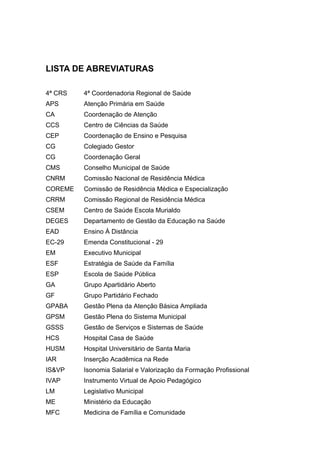LISTA DE ABREVIATURAS

4ª CRS   4ª Coordenadoria Regional de Saúde
APS      Atenção Primária em Saúde
CA       Coordenação de Atenção
CCS      Centro de Ciências da Saúde
CEP      Coordenação de Ensino e Pesquisa
CG       Colegiado Gestor
CG       Coordenação Geral
CMS      Conselho Municipal de Saúde
CNRM     Comissão Nacional de Residência Médica
COREME   Comissão de Residência Médica e Especialização
CRRM     Comissão Regional de Residência Médica
CSEM     Centro de Saúde Escola Murialdo
DEGES    Departamento de Gestão da Educação na Saúde
EAD      Ensino À Distância
EC-29    Emenda Constitucional - 29
EM       Executivo Municipal
ESF      Estratégia de Saúde da Família
ESP      Escola de Saúde Pública
GA       Grupo Apartidário Aberto
GF       Grupo Partidário Fechado
GPABA    Gestão Plena da Atenção Básica Ampliada
GPSM     Gestão Plena do Sistema Municipal
GSSS     Gestão de Serviços e Sistemas de Saúde
HCS      Hospital Casa de Saúde
HUSM     Hospital Universitário de Santa Maria
IAR      Inserção Acadêmica na Rede
IS&VP    Isonomia Salarial e Valorização da Formação Profissional
IVAP     Instrumento Virtual de Apoio Pedagógico
LM       Legislativo Municipal
ME       Ministério da Educação
MFC      Medicina de Família e Comunidade
 