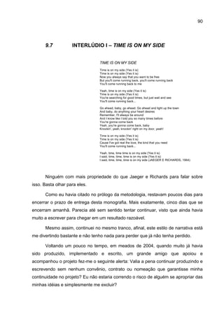 90




      9.7           INTERLÚDIO I – TIME IS ON MY SIDE


                                TIME IS ON MY SIDE
                                Time is on my side (Yes it is)
                                Time is on my side (Yes it is)
                                Now you always say that you want to be free
                                But you'll come running back, you'll come running back
                                You'll come running back to me

                                Yeah, time is on my side (Yes it is)
                                Time is on my side (Yes it is)
                                You're searching for good times, but just wait and see
                                You'll come running back...

                                Go ahead, baby, go ahead. Go ahead and light up the town
                                And baby, do anything your heart desires
                                Remember, I'll always be around
                                And I know like I told you so many times before
                                You're gonna come back
                                Yeah, you're gonna come back, baby
                                Knockin', yeah, knockin' right on my door, yeah!

                                Time is on my side (Yes it is)
                                Time is on my side (Yes it is)
                                Cause I've got real the love, the kind that you need
                                You'll come running back...

                                Yeah, time, time time is on my side (Yes it is)
                                I said, time, time, time is on my side (Yes it is)
                                I said, time, time, time is on my side (JAEGER E RICHARDS, 1964)




      Ninguém com mais propriedade do que Jaeger e Richards para falar sobre
isso. Basta olhar para eles.

      Como eu havia citado no prólogo da metodologia, restavam poucos dias para
encerrar o prazo de entrega desta monografia. Mais exatamente, cinco dias que se
encerram amanhã. Parecia até sem sentido tentar continuar, visto que ainda havia
muito a escrever para chegar em um resultado razoável.

      Mesmo assim, continuei no mesmo tranco, afinal, este estilo de narrativa está
me divertindo bastante e não tenho nada para perder que já não tenha perdido.

      Voltando um pouco no tempo, em meados de 2004, quando muito já havia
sido produzido, implementado e escrito, um grande amigo que apoiou e
acompanhou o projeto fez-me o seguinte alerta: Valia a pena continuar produzindo e
escrevendo sem nenhum convênio, contrato ou nomeação que garantisse minha
continuidade no projeto? Eu não estaria correndo o risco de alguém se apropriar das
minhas idéias e simplesmente me excluir?
 