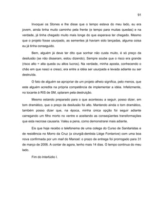 91

        Invoquei os Stones e lhe disse que o tempo estava do meu lado, eu era
jovem, ainda tinha muito caminho pela frente (e tempo para muitas quedas) e na
verdade, já tinha chegado muito mais longe do que esperava ter chegado. Mesmo
que o projeto fosse usurpado, as sementes já haviam sido lançadas, alguma coisa
eu já tinha conseguido.

        Bem, alguém já deve ter dito que sonhar não custa muito, é só preço da
desilusão (se não disseram, estou dizendo). Sempre soube que o risco era grande
(risco alto = alta queda ou altos lucros). Na verdade, minha aposta, conhecendo o
chão em que nasci e cresci, era entre a idéia ser usurpada e levada adiante ou ser
destruída.

        O fato de alguém se apropriar de um projeto alheio significa, pelo menos, que
este alguém acredita na própria competência de implementar a idéia. Infelizmente,
no tocante à RIS de SM, optaram pela destruição.

        Mesmo estando preparado para o que aconteceu a seguir, posso dizer, em
tom dramático, que o preço da desilusão foi alto. Mantendo ainda o tom dramático,
também posso dizer que, na época, minha única opção foi seguir adiante
carregando um filho morto no ventre e aceitando as conseqüentes transformações
que esta necrose causaria. Valeu a pena, como demonstrarei mais adiante.

        Eis que hoje recebo o telefonema de uma colega do Curso de Sanitaristas e
de residência no Morro da Cruz (a cirurgiã-dentista Liége Fontanive) com uma boa
nova confirmada por um mail do Manoel: o prazo de entrega foi prorrogado para 31
de março de 2006. A contar de agora, tenho mais 14 dias. O tempo continua do meu
lado.

        Fim do Interlúdio I.
 