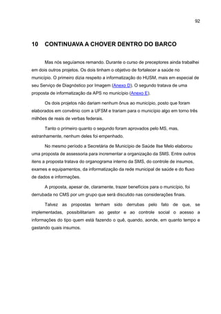 92




10    CONTINUAVA A CHOVER DENTRO DO BARCO

      Mas nós seguíamos remando. Durante o curso de preceptores ainda trabalhei
em dois outros projetos. Os dois tinham o objetivo de fortalecer a saúde no
município. O primeiro dizia respeito a informatização do HUSM, mais em especial de
seu Serviço de Diagnóstico por Imagem (Anexo D). O segundo tratava de uma
proposta de informatização da APS no município (Anexo E).

      Os dois projetos não dariam nenhum ônus ao município, posto que foram
elaborados em convênio com a UFSM e trariam para o município algo em torno três
milhões de reais de verbas federais.

      Tanto o primeiro quanto o segundo foram aprovados pelo MS, mas,
estranhamente, nenhum deles foi empenhado.

      No mesmo período a Secretária de Município de Saúde Ilse Melo elaborou
uma proposta de assessoria para incrementar a organização da SMS. Entre outros
itens a proposta tratava do organograma interno da SMS, do controle de insumos,
exames e equipamentos, da informatização da rede municipal de saúde e do fluxo
de dados e informações.

      A proposta, apesar de, claramente, trazer benefícios para o município, foi
derrubada no CMS por um grupo que será discutido nas considerações finais.

      Talvez as propostas tenham sido derrubas pelo fato de que, se
implementadas, possibilitariam ao gestor e ao controle social o acesso a
informações do tipo quem está fazendo o quê, quando, aonde, em quanto tempo e
gastando quais insumos.
 