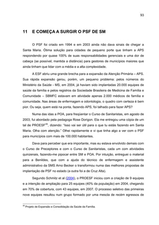 93




11        E COMEÇA A SURGIR O PSF DE SM

          O PSF foi criado em 1994 e em 2003 ainda não dava sinais de chegar a
Santa Maria. Ótima solução para cidades de pequeno porte que tinham a APS
respondendo por quase 100% de suas responsabilidades gerenciais e uma dor de
cabeça (se possível, mantida a distância) para gestores de municípios maiores que
ainda tinham que lidar com a média e a alta complexidade.

          A ESF abriu uma grande brecha para a expansão da Atenção Primária – APS.
Sua rápida expansão gerou, porém, um pequeno problema: pelos números do
Ministério da Saúde - MS, em 2004, já haviam sido implantadas 20.000 equipes de
saúde da família e pelos registros da Sociedade Brasileira de Medicina de Família e
Comunidade – SBMFC estavam em atividade apenas 2.000 médicos de família e
comunidade. Nas áreas de enfermagem e odontologia, o quadro com certeza é bem
pior. Ou seja, quem está na ponta, fazendo APS, foi talhado para fazer APS?

          Numa das idas a POA, para freqüentar o Curso de Sanitaristas, em agosto de
2003, fui abordado pela pedagoga Rose Dorigon. Ela me entregou uma cópia de um
tal de PROESF 49 , dizendo: “Isso vai ser útil para o que tu estás fazendo em Santa
Maria. Olha com atenção.” Olhei rapidamente e vi que tinha algo a ver com o PSF
para municípios com mais de 100.000 habitantes.

          Dava para perceber que era importante, mas eu estava envolvido demais com
o Curso de Preceptores e com o Curso de Sanitaristas, cada um com atividades
quinzenais, fazendo-me pipocar entre SM e POA. Por intuição, entreguei o material
para a Benildes, que com a ajuda do técnico de enfermagem e assistente
administrativo da SMS Arno Becker o transformou numa das melhores propostas de
implantação de PSF no estado (a outra foi a de Cruz Alta).

          Segundo Schmitz et al (2004), o PROESF iniciou com a criação de 9 equipes
e a intenção de ampliação para 25 equipes (40% da população) em 2004, chegando
em 70% de cobertura, com 43 equipes, em 2007. O processo seletivo das primeiras
nove equipes resultou num grupo formado por uma mescla de recém egressos de


49
     Projeto de Expansão e Consolidação da Saúde da Família.
 