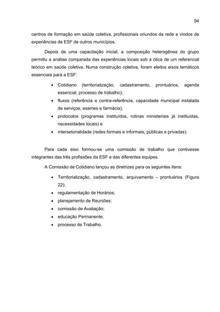 94

centros de formação em saúde coletiva, profissionais oriundos da rede e vindos de
experiências de ESF de outros municípios.

      Depois de uma capacitação inicial, a composição heterogênea do grupo
permitiu a análise comparada das experiências locais sob a ótica de um referencial
teórico em saúde coletiva. Numa construção coletiva, foram eleitos eixos temáticos
essenciais para a ESF:

         •   Cotidiano   (territorialização,   cadastramento,   prontuários,   agenda
             essencial, processo de trabalho);
         •   fluxos (referência e contra-referência, capacidade municipal instalada
             de serviços, exames e farmácia);
         •   protocolos (programas instituídos, rotinas ministeriais já instituídas,
             necessidades locais) e
         •   intersetorialidade (redes formais e informais, públicas e privadas).


      Para cada eixo formou-se uma comissão de trabalho que contivesse
integrantes das três profissões da ESF e das diferentes equipes.

      A Comissão de Cotidiano lançou as diretrizes para os seguintes itens:

         •   Territorialização, cadastramento, arquivamento - prontuários (Figura
             22);
         •   regulamentação de Horários;
         •   planejamento de Reuniões;
         •   comissão de Avaliação;
         •   educação Permanente;
         •   processo de Trabalho.
 