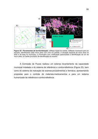 95



                               a)


  b)




                                                   017MGA01ILE034

                                                                               PREFEITURA MUNICIPAL DE SANTA MARIA
                                                                               SECRETARIA DE MUNICÍPIO DA SAÚDE

                                              c)                               ESTRATÉGIA DE SAÚDE DA FAMÍLIA

                                                                         CARTÃO PROVISÓRIO DA FAMÍLIA



                                                                         Espaço para carimbo e rubrica

                                                                         Nº 017MGA01ILE014

                                                                    d)
Figura 22 - Ferramentas de territorialização. a)Mapa digital da cidade; b)Mapas impressos para as
equipes, identificando cada micro área com uma cor padrão, a situação espacial da micro área na
área e da área no município; c) Prontuário com codificação padronizada e identificação da cor da
micro área; d) Cartão provisório de identificação do usuário.



       A Comissão de Fluxos realizou um extenso levantamento da capacidade
municipal instalada e do sistema de referência e contra-referência (Figura 23), bem
como do sistema de marcação de exames-procedimentos e farmácia, apresentando
propostas para o controle de materiais-medicamentos e para um sistema
humanizado de referência e contra-referência.
 