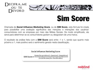 Chamada de Social Inﬂuence Marketing Score, ou de SIM Score, esta fórmula foi criada
para possibilitar uma avaliação signiﬁcativa das menções e interações dos usuários/
consumidores com as empresas por meio das Mídias Sociais. De modo simpliﬁcado, ela
serve para determinar se os consumidores gostam ou desgostam de uma marca.
O resultado da análise feita com a SIM Score será entre -1 e 1, sendo que quanto mais
próximo a 1, mais positivo será o sentimento gerado nesta classiﬁcação.
Sim Score
 