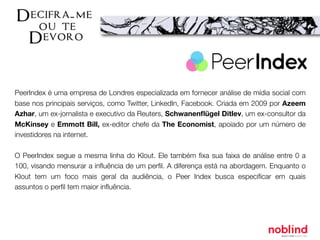PeerIndex é uma empresa de Londres especializada em fornecer análise de mídia social com
base nos principais serviços, como Twitter, LinkedIn, Facebook. Criada em 2009 por Azeem
Azhar, um ex-jornalista e executivo da Reuters, Schwanenﬂügel Ditlev, um ex-consultor da
McKinsey e Emmott Bill, ex-editor chefe da The Economist, apoiado por um número de
investidores na internet.
O PeerIndex segue a mesma linha do Klout. Ele também ﬁxa sua faixa de análise entre 0 a
100, visando mensurar a inﬂuência de um perﬁl. A diferença está na abordagem. Enquanto o
Klout tem um foco mais geral da audiência, o Peer Index busca especiﬁcar em quais
assuntos o perﬁl tem maior inﬂuência.
 