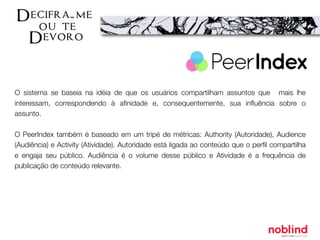 O sistema se baseia na idéia de que os usuários compartilham assuntos que mais lhe
interessam, correspondendo à aﬁnidade e, consequentemente, sua inﬂuência sobre o
assunto.
O PeerIndex também é baseado em um tripé de métricas: Authority (Autoridade), Audience
(Audiência) e Activity (Atividade). Autoridade está ligada ao conteúdo que o perﬁl compartilha
e engaja seu público. Audiência é o volume desse público e Atividade é a frequência de
publicação de conteúdo relevante.
 