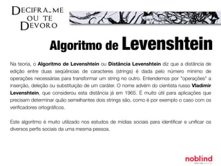 Na teoria, o Algoritmo de Levenshtein ou Distância Levenshtein diz que a distância de
edição entre duas seqüências de caracteres (strings) é dada pelo número mínimo de
operações necessárias para transformar um string no outro. Entendemos por "operações" a
inserção, deleção ou substituição de um caráter. O nome advém do cientista russo Vladimir
Levenshtein, que considerou esta distância já em 1965. É muito útil para aplicações que
precisam determinar quão semelhantes dois strings são, como é por exemplo o caso com os
veriﬁcadores ortográﬁcos.
Este algoritmo é muito utilizado nos estudos de mídias sociais para identiﬁcar e uniﬁcar os
diversos perﬁs sociais da uma mesma pessoa.
Algoritmo de Levenshtein
 