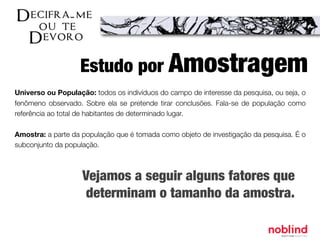 Universo ou População: todos os indivíduos do campo de interesse da pesquisa, ou seja, o
fenômeno observado. Sobre ela se pretende tirar conclusões. Fala-se de população como
referência ao total de habitantes de determinado lugar.
Amostra: a parte da população que é tomada como objeto de investigação da pesquisa. É o
subconjunto da população.
Estudo por Amostragem
Vejamos a seguir alguns fatores que
determinam o tamanho da amostra.
 