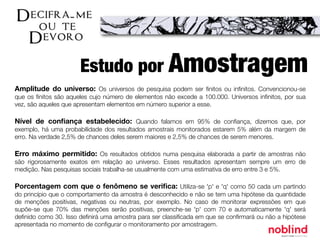 Amplitude do universo: Os universos de pesquisa podem ser ﬁnitos ou inﬁnitos. Convencionou-se
que os ﬁnitos são aqueles cujo número de elementos não excede a 100.000. Universos inﬁnitos, por sua
vez, são aqueles que apresentam elementos em número superior a esse.
Nível de conﬁança estabelecido: Quando falamos em 95% de conﬁança, dizemos que, por
exemplo, há uma probabilidade dos resultados amostrais monitorados estarem 5% além da margem de
erro. Na verdade 2,5% de chances deles serem maiores e 2,5% de chances de serem menores.
Erro máximo permitido: Os resultados obtidos numa pesquisa elaborada a partir de amostras não
são rigorosamente exatos em relação ao universo. Esses resultados apresentam sempre um erro de
medição. Nas pesquisas sociais trabalha-se usualmente com uma estimativa de erro entre 3 e 5%.
Porcentagem com que o fenômeno se veriﬁca: Utiliza-se 'p' e 'q' como 50 cada um partindo
do princípio que o comportamento da amostra é desconhecido e não se tem uma hipótese da quantidade
de menções positivas, negativas ou neutras, por exemplo. No caso de monitorar expressões em que
supõe-se que 70% das menções serão positivas, preenche-se 'p' com 70 e automaticamente 'q' será
deﬁnido como 30. Isso deﬁnirá uma amostra para ser classiﬁcada em que se conﬁrmará ou não a hipótese
apresentada no momento de conﬁgurar o monitoramento por amostragem.
Estudo por Amostragem
 