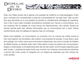 Estar nas mídias sociais não é apenas uma questão de modismo ou onda passageira. É fato
que o mercado tem compreendido a cada dia a necessidade de “ser algo mais”. Não convém
ﬁcar aqui discutindo se é uma questão de escolha ou simplesmente estratégia de marketing,
mas o fato é que neste complexo ecossistema composto por marcas e consumidores, se a
sua empresa não se adaptar às novas formas de relacionamento, sem dúvida, deixará de
escutar grande parte das valiosas informações que os consumidores tem a dizer. Estaria
transformando este rico diálogo em apenas mais um monólogo.
Nesta nova realidade, os consumidores, ao conversar com as marcas nas mídias sociais já
não mais esperam ser escutados, eles querem uma proposta de solução. O que eleva o grau
de frustação nos muitos casos que encontramos diariamente. Isso torna a função do Analista
de Mídias Sociais um desaﬁo ainda maior. Estar atento a todos os passos dos consumidores,
elogios e reclamações e principalmente pelo fato de não existir uma formação especíﬁca para
esta função, o proﬁssional acaba tendo que conviver com diversas nomenclaturas estranhas
e termos não muito usuais. É mergulhar em um enigma de respostas que nem sempre faz
muito sentido.
 