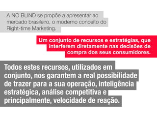 A NO BLIND se propõe a apresentar ao
mercado brasileiro, o moderno conceito do
Right-time Marketing.
Um conjunto de recursos e estratégias, que
interferem diretamente nas decisões de
compra dos seus consumidores.
Todos estes recursos, utilizados em
conjunto, nos garantem a real possibilidade
de trazer para a sua operação, inteligência
estratégica, análise competitiva e
principalmente, velocidade de reação.
 