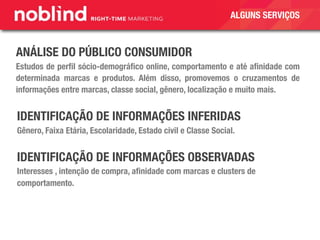 ANÁLISE DO PÚBLICO CONSUMIDOR
Estudos de perﬁl sócio-demográﬁco online, comportamento e até aﬁnidade com
determinada marcas e produtos. Além disso, promovemos o cruzamentos de
informações entre marcas, classe social, gênero, localização e muito mais.
IDENTIFICAÇÃO DE INFORMAÇÕES INFERIDAS
Gênero, Faixa Etária, Escolaridade, Estado civil e Classe Social.
IDENTIFICAÇÃO DE INFORMAÇÕES OBSERVADAS
Interesses , intenção de compra, aﬁnidade com marcas e clusters de
comportamento.
ALGUNS SERVIÇOS
 