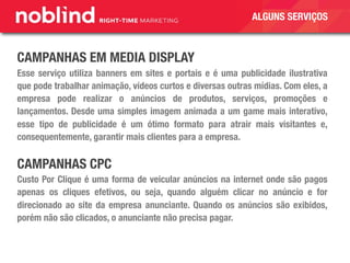 CAMPANHAS EM MEDIA DISPLAY
Esse serviço utiliza banners em sites e portais e é uma publicidade ilustrativa
que pode trabalhar animação, vídeos curtos e diversas outras mídias. Com eles, a
empresa pode realizar o anúncios de produtos, serviços, promoções e
lançamentos. Desde uma simples imagem animada a um game mais interativo,
esse tipo de publicidade é um ótimo formato para atrair mais visitantes e,
consequentemente, garantir mais clientes para a empresa.
CAMPANHAS CPC
Custo Por Clique é uma forma de veicular anúncios na internet onde são pagos
apenas os cliques efetivos, ou seja, quando alguém clicar no anúncio e for
direcionado ao site da empresa anunciante. Quando os anúncios são exibidos,
porém não são clicados, o anunciante não precisa pagar.
ALGUNS SERVIÇOS
 