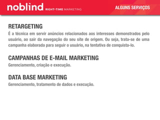 RETARGETING
É a técnica em servir anúncios relacionados aos interesses demonstrados pelo
usuário, ao sair da navegação do seu site de origem. Ou seja, trata-se de uma
campanha elaborada para seguir o usuário, na tentativa de conquista-lo.
CAMPANHAS DE E-MAIL MARKETING
Gerenciamento, criação e execução.
DATA BASE MARKETING
Gerenciamento, tratamento de dados e execução.
ALGUNS SERVIÇOS
 