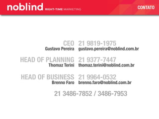 CONTATO
21 9819-1975
gustavo.pereira@noblind.com.br
CEO
Gustavo Pereira
HEAD OF PLANNING
Thomaz Terini
21 9377-7447
thomaz.terini@noblind.com.br
21 9964-0532
brenno.faro@noblind.com.br
HEAD OF BUSINESS
Brenno Faro
21 3486-7852 / 3486-7953
 