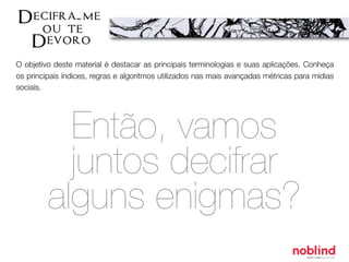 O objetivo deste material é destacar as principais terminologias e suas aplicações. Conheça
os principais índices, regras e algoritmos utilizados nas mais avançadas métricas para mídias
sociais.
Então, vamos
juntos decifrar
alguns enigmas?
 