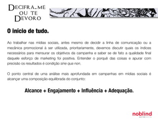 O início de tudo.
Ao trabalhar nas mídias sociais, antes mesmo de decidir a linha de comunicação ou a
mecânica promocional à ser utilizada, prioritariamente, devemos discutir quais os índices
necessários para mensurar os objetivos da campanha e saber se de fato a qualidade ﬁnal
daquele esforço de marketing foi positiva. Entender o porquê das coisas e apurar com
precisão os resultados é condição sine qua non.
O ponto central de uma análise mais aprofundada em campanhas em mídias sociais é
alcançar uma composição equilibrada do conjunto:
Alcance + Engajamento + Inﬂuência + Adequação.
 