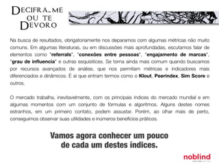 Na busca de resultados, obrigatoriamente nos deparamos com algumas métricas não muito
comuns. Em algumas literaturas, ou em discussões mais aprofundadas, escutamos falar de
elementos como "referrals", "conexões entre pessoas", "engajamento de marcas",
"grau de inﬂuencia" e outras esquisitices. Se torna ainda mais comum quando buscamos
por recursos avançados de análise, que nos permitam métricas e indicadores mais
diferenciados e dinâmicos. É aí que entram termos como o Klout, Peerindex, Sim Score e
outros.
O mercado trabalha, inevitavelmente, com os principais índices do mercado mundial e em
algumas momentos com um conjunto de fórmulas e algoritmos. Alguns destes nomes
estranhos, em um primeiro contato, podem assustar. Porém, ao olhar mais de perto,
conseguimos observar suas utilidades e inúmeros benefícios práticos.
Vamos agora conhecer um pouco
de cada um destes índices.
 