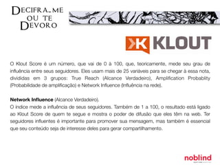 O Klout Score é um número, que vai de 0 à 100, que, teoricamente, mede seu grau de
inﬂuência entre seus seguidores. Eles usam mais de 25 variáveis para se chegar à essa nota,
divididas em 3 grupos: True Reach (Alcance Verdadeiro), Ampliﬁcation Probablity
(Probabilidade de ampliﬁcação) e Network Inﬂuence (Inﬂuência na rede).
Network Inﬂuence (Alcance Verdadeiro).
O índice mede a inﬂuência de seus seguidores. Também de 1 a 100, o resultado está ligado
ao Klout Score de quem te segue e mostra o poder de difusão que eles têm na web. Ter
seguidores inﬂuentes é importante para promover sua mensagem, mas também é essencial
que seu conteúdo seja de interesse deles para gerar compartilhamento.
 