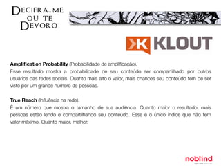 Ampliﬁcation Probability (Probabilidade de ampliﬁcação).
Esse resultado mostra a probabilidade de seu conteúdo ser compartilhado por outros
usuários das redes sociais. Quanto mais alto o valor, mais chances seu conteúdo tem de ser
visto por um grande número de pessoas.
True Reach (Inﬂuência na rede).
É um número que mostra o tamanho de sua audiência. Quanto maior o resultado, mais
pessoas estão lendo e compartilhando seu conteúdo. Esse é o único índice que não tem
valor máximo. Quanto maior, melhor.
 