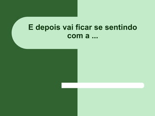 E depois vai ficar se sentindo
          com a ...
 