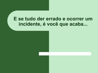 E se tudo der errado e ocorrer um
  incidente, é você que acaba...
 