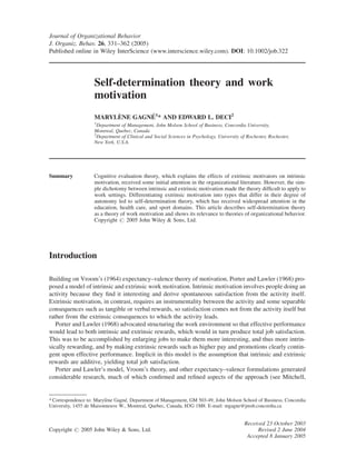 Journal of Organizational Behavior
J. Organiz. Behav. 26, 331–362 (2005)
Published online in Wiley InterScience (www.interscience.wiley.com). DOI: 10.1002/job.322
Self-determination theory and work
motivation
MARYLE` NE GAGNE´ 1
* AND EDWARD L. DECI2
1
Department of Management, John Molson School of Business, Concordia University,
Montreal, Quebec, Canada
2
Department of Clinical and Social Sciences in Psychology, University of Rochester, Rochester,
New York, U.S.A.
Summary Cognitive evaluation theory, which explains the effects of extrinsic motivators on intrinsic
motivation, received some initial attention in the organizational literature. However, the sim-
ple dichotomy between intrinsic and extrinsic motivation made the theory difﬁcult to apply to
work settings. Differentiating extrinsic motivation into types that differ in their degree of
autonomy led to self-determination theory, which has received widespread attention in the
education, health care, and sport domains. This article describes self-determination theory
as a theory of work motivation and shows its relevance to theories of organizational behavior.
Copyright # 2005 John Wiley & Sons, Ltd.
Introduction
Building on Vroom’s (1964) expectancy–valence theory of motivation, Porter and Lawler (1968) pro-
posed a model of intrinsic and extrinsic work motivation. Intrinsic motivation involves people doing an
activity because they ﬁnd it interesting and derive spontaneous satisfaction from the activity itself.
Extrinsic motivation, in contrast, requires an instrumentality between the activity and some separable
consequences such as tangible or verbal rewards, so satisfaction comes not from the activity itself but
rather from the extrinsic consequences to which the activity leads.
Porter and Lawler (1968) advocated structuring the work environment so that effective performance
would lead to both intrinsic and extrinsic rewards, which would in turn produce total job satisfaction.
This was to be accomplished by enlarging jobs to make them more interesting, and thus more intrin-
sically rewarding, and by making extrinsic rewards such as higher pay and promotions clearly contin-
gent upon effective performance. Implicit in this model is the assumption that intrinsic and extrinsic
rewards are additive, yielding total job satisfaction.
Porter and Lawler’s model, Vroom’s theory, and other expectancy–valence formulations generated
considerable research, much of which conﬁrmed and reﬁned aspects of the approach (see Mitchell,
Received 23 October 2003
Copyright # 2005 John Wiley & Sons, Ltd. Revised 2 June 2004
Accepted 8 January 2005
* Correspondence to: Maryle`ne Gagne´, Department of Management, GM 503-49, John Molson School of Business, Concordia
University, 1455 de Maisonneuve W., Montreal, Quebec, Canada, H3G 1M8. E-mail: mgagne@jmsb.concordia.ca
 