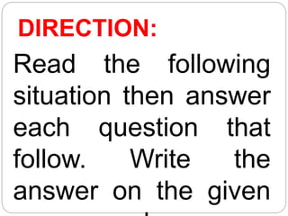 DIRECTION:
Read the following
situation then answer
each question that
follow. Write the
answer on the given
 