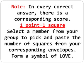 Note: In every correct
answer, there is a
corresponding score.
1 point=1 square
Select a member from your
group to pick and paste the
number of squares from your
corresponding envelopes.
Form a symbol of LOVE.
 