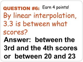 Answer: between the
3rd and the 4th scores
or between 20 and 23
QUESTION #6:
By linear interpolation,
3.3 is between what
scores?
Earn 4 points!
 