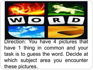 Direction: You have 4 pictures that
have 1 thing in common and your
task is to guess the word. Decide at
which subject area you encounter
these pictures.
 