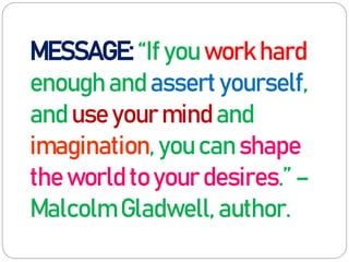 MESSAGE: “If you work hard
enough and assert yourself,
and use your mind and
imagination, you can shape
the world to your desires.” –
Malcolm Gladwell, author.
 