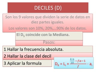 DECILES (D)
Son los 9 valores que dividen la serie de datos en
               diez partes iguales.
  Los valores son 10%, 20%,…90% de los datos.
       El D5 coincide con la Mediana.
                       Pasos:
1. Hallar la frecuencia absoluta.
2. Hallar la clase del decil
3. Aplicar la formula
 