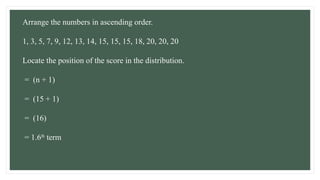 Arrange the numbers in ascending order.
1, 3, 5, 7, 9, 12, 13, 14, 15, 15, 15, 18, 20, 20, 20
Locate the position of the score in the distribution.
= (n + 1)
= (15 + 1)
= (16)
= 1.6th
term
 