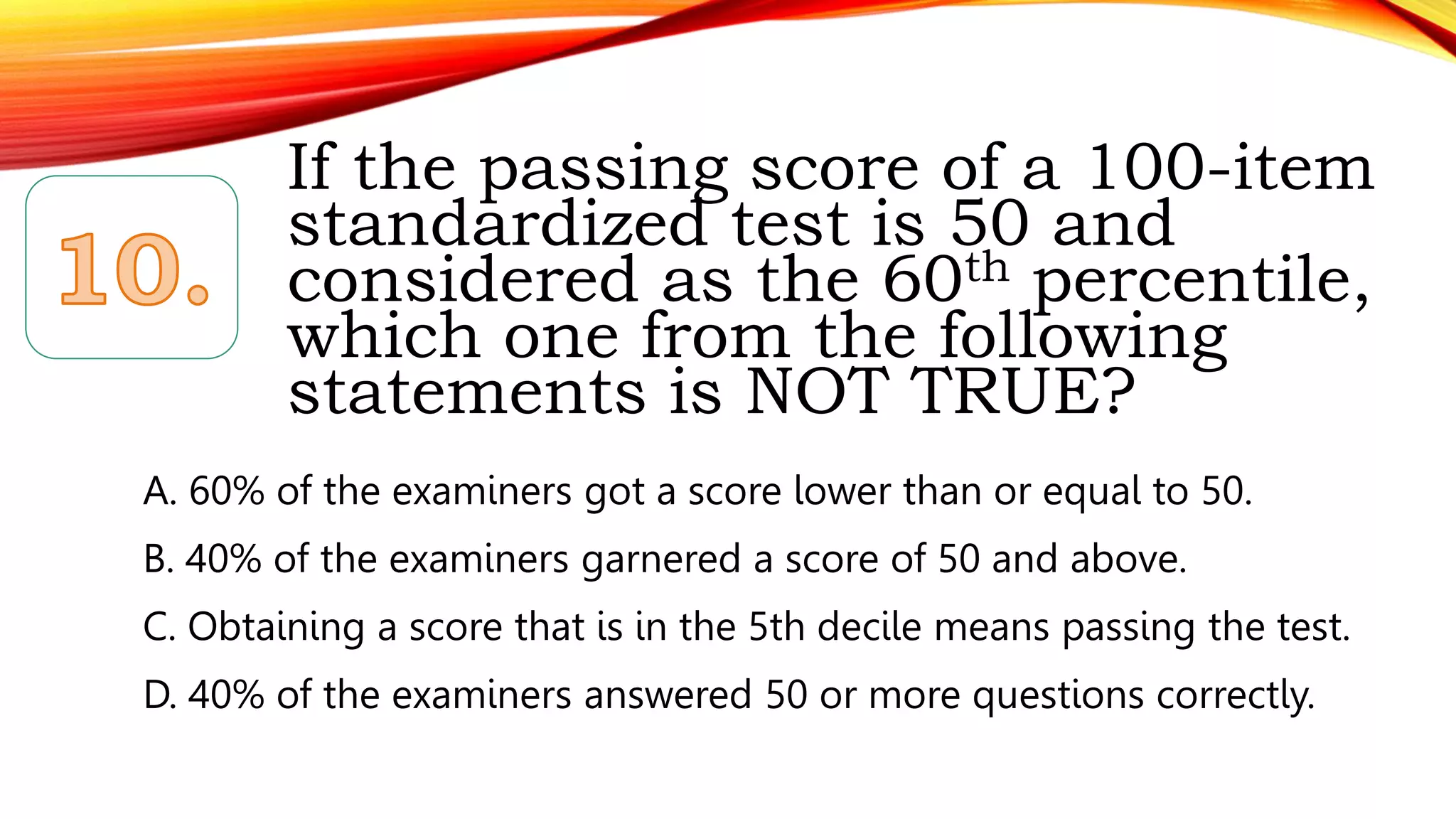 If the passing score of a 100-item
standardized test is 50 and
considered as the 60th percentile,
which one from the following
statements is NOT TRUE?
A. 60% of the examiners got a score lower than or equal to 50.
B. 40% of the examiners garnered a score of 50 and above.
C. Obtaining a score that is in the 5th decile means passing the test.
D. 40% of the examiners answered 50 or more questions correctly.
 