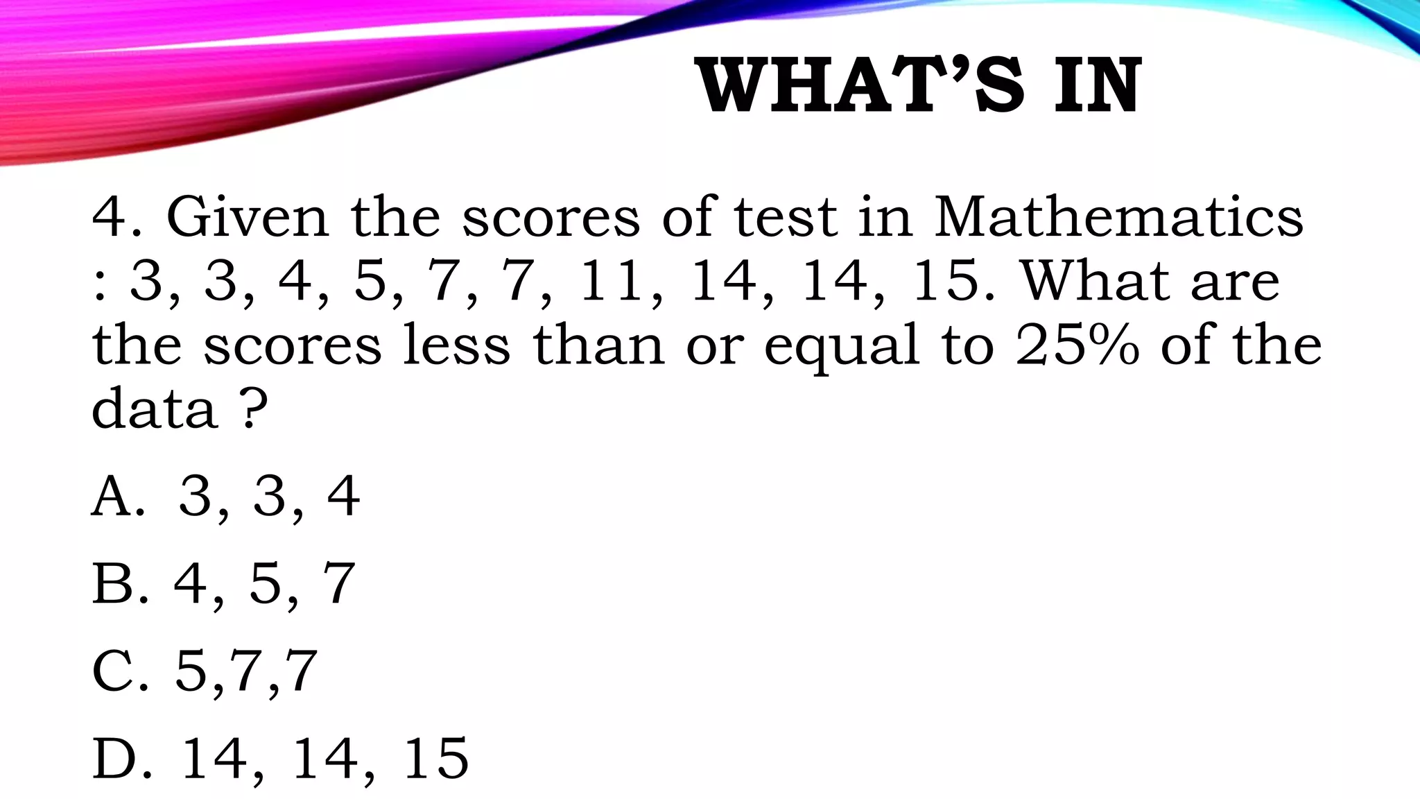 WHAT’S IN
4. Given the scores of test in Mathematics
: 3, 3, 4, 5, 7, 7, 11, 14, 14, 15. What are
the scores less than or equal to 25% of the
data ?
A. 3, 3, 4
B. 4, 5, 7
C. 5,7,7
D. 14, 14, 15
 