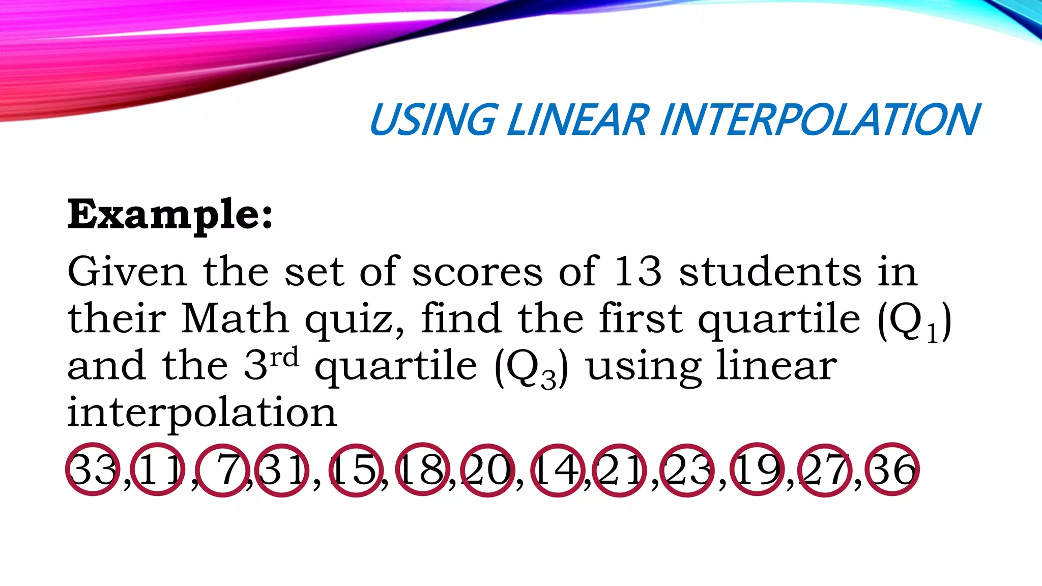 USING LINEAR INTERPOLATION
Example:
Given the set of scores of 13 students in
their Math quiz, find the first quartile (Q1)
and the 3rd quartile (Q3) using linear
interpolation
33,11, 7,31,15,18,20,14,21,23,19,27,36
 