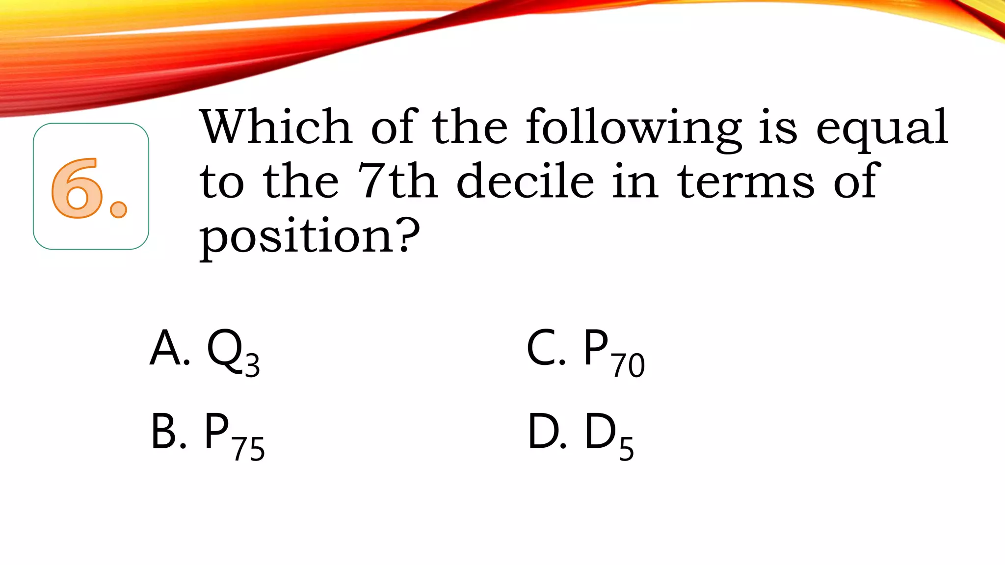 Which of the following is equal
to the 7th decile in terms of
position?
A. Q3 C. P70
B. P75 D. D5
 