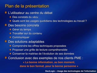 Plan de la présentation
L’utilisateur au centre du débat
Des constats du vécu
Quels sont les usages quotidiens des technologies au travail ?

Des besoins concrets
Gérer du temps
Travailler sur du contenu
Communiquer

Des solutions adaptables
Comprendre les offres techniques proposées
Proposer une grille de lecture compréhensible
Conserver la maitrise de l’évolution de ses données

Conclusion avec des exemples de nos clients PME :
« La bonne information, au bon moment,
dans le bon format, pour la bonne personne »
DeciLogic – Usage des technologies de l’information

 