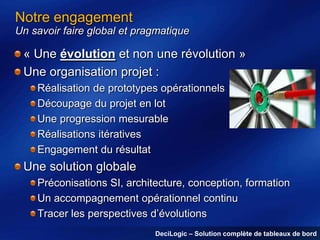 Notre engagement
Un savoir faire global et pragmatique

« Une évolution et non une révolution »
Une organisation projet :
Réalisation de prototypes opérationnels
Découpage du projet en lot
Une progression mesurable
Réalisations itératives
Engagement du résultat

Une solution globale
Préconisations SI, architecture, conception, formation
Un accompagnement opérationnel continu
Tracer les perspectives d’évolutions
DeciLogic – Solution complète de tableaux de bord

 