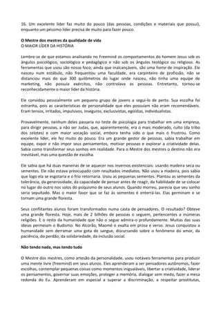 16. Um excelente líder faz muito do pouco (das pessoas, condições e materiais que possui),
enquanto um péssimo líder precisa de muito para fazer pouco.
O Mestre dos mestres da qualidade de vida
O MAIOR LÍDER DA HISTÓRIA
Lembre-se de que estamos analisando no Freemind os comportamentos do homem Jesus sob os
ângulos psicológico, sociológico e pedagógico e não sob os ângulos teológico ou religioso. As
ferramentas que usou são nosso foco; ainda que inalcançáveis, são uma fonte de inspiração. Ele
nasceu num estábulo, não frequentou uma faculdade, era carpinteiro de profissão, não se
distanciou mais do que 300 quilômetros do lugar onde nasceu, não tinha uma equipe de
marketing, não possuía exércitos, não controlava as pessoas. Entretanto, tornou-se
reconhecidamente o maior líder da história.
Ele convidou pessoalmente um pequeno grupo de jovens a segui-lo de perto. Sua escolha foi
estranha, pois as características de personalidade que eles possuíam não eram recomendáveis.
Eram tensos, irritados, impulsivos, inseguros, exclusivistas, egoístas, individualistas.
Provavelmente, nenhum deles passaria no teste de psicologia para trabalhar em uma empresa,
para dirigir pessoas, a não ser Judas, que, aparentemente, era o mais moderado, culto (da tribo
dos zelotes) e com maior vocação social, embora tenha sido o que mais o frustrou. Como
excelente líder, ele fez muito do pouco. Era um grande gestor de pessoas, sabia trabalhar em
equipe, expor e não impor seus pensamentos, motivar pessoas e explorar a criatividade delas.
Sabia como transformar seus sonhos em realidade. Para o Mestre dos mestres o destino não era
inevitável, mas uma questão de escolha.
Ele sabia que há duas maneiras de se aquecer nos invernos existenciais: usando madeira seca ou
sementes. Ele não estava preocupado com resultados imediatos. Não usou a madeira, pois sabia
que logo ela se esgotaria e o frio retornaria. Usou as pequenas sementes. Plantou as sementes da
tolerância, da generosidade, da capacidade de pensar antes de reagir, da habilidade de se colocar
no lugar do outro nos solos do psiquismo de seus alunos. Quando morreu, parecia que seu sonho
seria sepultado. Mas o maior favor que se faz às sementes é enterrá-las. Elas germinam e se
tornam uma grande floresta.
Seus conflitantes alunos foram transformados numa casta de pensadores. O resultado? Obteve
uma grande floresta. Hoje, mais de 2 bilhões de pessoas o seguem, pertencentes a inúmeras
religiões. E o resto da humanidade que não o segue admira-o profundamente. Muitas das suas
ideias permeiam o Budismo. No Alcorão, Maomé o exalta em prosa e verso. Jesus conquistou a
humanidade sem derramar uma gota de sangue, discursando sobre o fenômeno do amor, da
paciência, do perdão, da solidariedade, da inclusão social.
Não tendo nada, mas tendo tudo
O Mestre dos mestres, como artesão da personalidade, usou notáveis ferramentas para produzir
uma mente livre (freemind) em seus alunos. Eles aprenderam a ser pensadores autônomos, fazer
escolhas, contemplar pequenas coisas como momentos inigualáveis, libertar a criatividade, liderar
os pensamentos, governar suas emoções, proteger a memória, dialogar sem medo, fazer a mesa
redonda do Eu. Aprenderam em especial a superar a discriminação, a respeitar prostitutas,
 